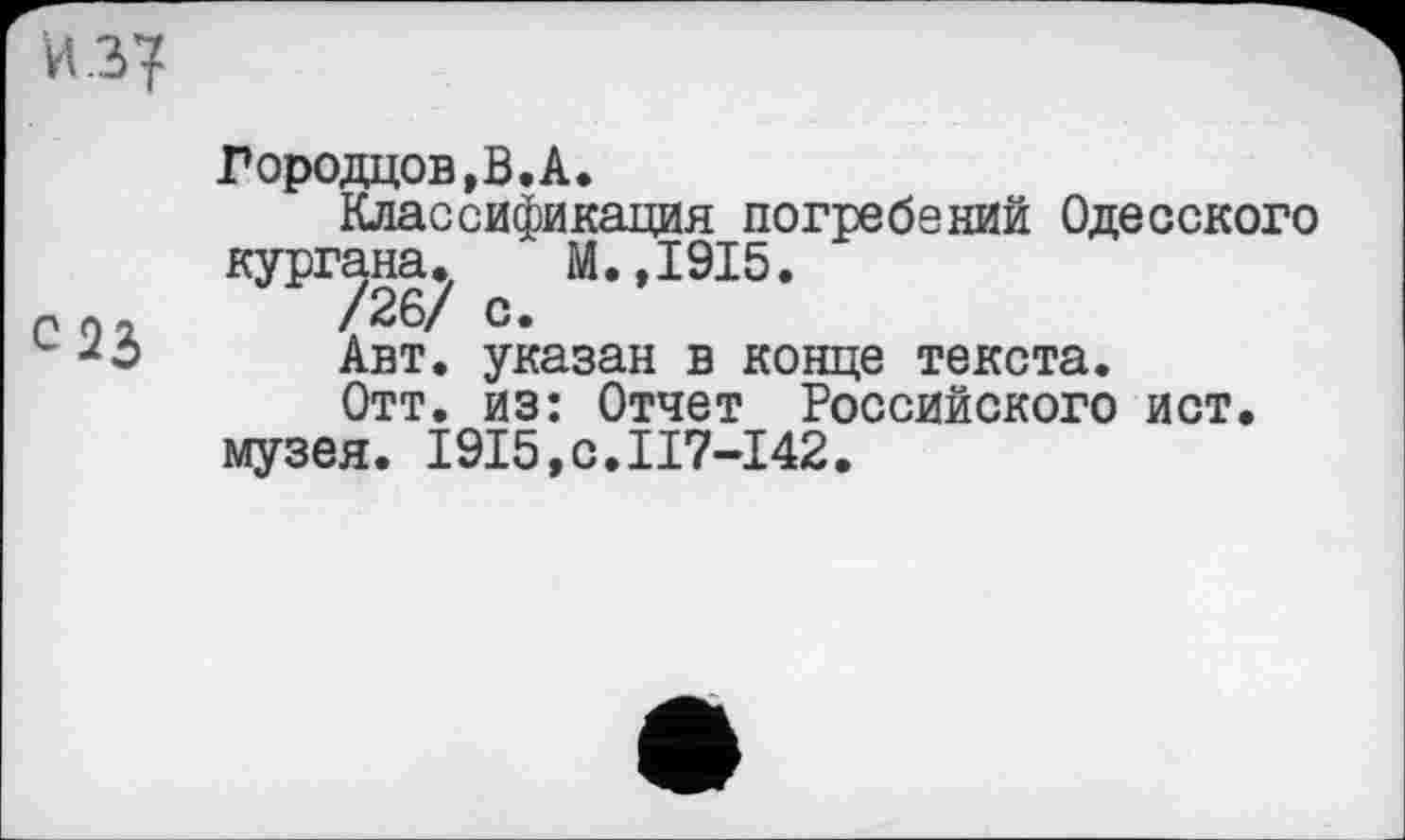 ﻿С23
Городцов,В.А.
Классификация погребений Одесского кургана. М.,1915.
/26/ с.
Авт. указан в конце текста.
Отт. из: Отчет Российского ист.
музея. 1915,0.117-142.